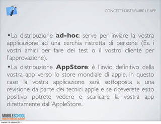 CONCETTI: DISTRIBUIRE LE APP




      •La distribuzione ad-hoc: serve per inviare la vostra
      applicazione ad una cerchia ristretta di persone (Es. i
      vostri amici per fare dei test o il vostro cliente per
      l’approvazione).
      •La distribuzione AppStore: è l’invio deﬁnitivo della
      vostra app verso lo store mondiale di apple. in questo
      caso la vostra applicazione sarà sottoposta a una
      revisione da parte dei tecnici apple e se riceverete esito
      positivo potrete vedere e scaricare la vostra app
      direttamente dall’AppleStore.

martedì 18 ottobre 2011
 