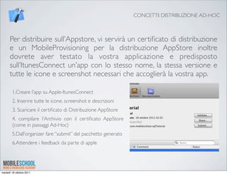 CONCETTI: DISTRIBUZIONE AD-HOC



      Per distribuire sull’Appstore, vi servirà un certiﬁcato di distribuzione
      e un MobileProvisioning per la distribuzione AppStore inoltre
      dovrete aver testato la vostra applicazione e predisposto
      sull’ItunesConnect un’app con lo stesso nome, la stessa versione e
      tutte le icone e screenshot necessari che accoglierà la vostra app.

        1.Creare l’app su Apple-ItunesConnect
        2. Inserire tutte le icone, screenshot e descrizioni
        3. Scaricare il certiﬁcato di Distribuzione AppStore
        4. compilare l’Archivio con il certiﬁcato AppStore
        (come in passaggi Ad-Hoc)
        5.Dall’organizer fare “submit” del pacchetto generato
        6.Attendere i feedback da parte di apple




martedì 18 ottobre 2011
 
