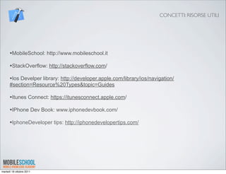CONCETTI: RISORSE UTILI




      •MobileSchool: http://www.mobileschool.it
      •StackOverflow: http://stackoverflow.com/
      •Ios Develper library: http://developer.apple.com/library/ios/navigation/
      #section=Resource%20Types&topic=Guides

      •Itunes Connect: https://itunesconnect.apple.com/
      •IPhone Dev Book: www.iphonedevbook.com/
      •IphoneDeveloper tips: http://iphonedevelopertips.com/




martedì 18 ottobre 2011
 