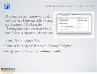 DATI PERSISTENTI: IMPOSTAZIONI APPLICAZIONE



        Una tecnica per conservare i dati
        dell’utente all’interno della vostra
        applicazione è l’utilizzo del
        “Settings.bundle”, per inserirlo si
        dovrà fare la seguente procedura:

    1.Menu File > Nuovo File.
    2.Sotto IOS, scegliere Template: Settings Template.
    3.assegnare come nome: Settings.bundle.




martedì 18 ottobre 2011
 