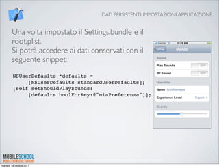 DATI PERSISTENTI: IMPOSTAZIONI APPLICAZIONE


        Una volta impostato il Settings.bundle e il
        root.plist.
        Si potrà accedere ai dati conservati con il
        seguente snippet:
         NSUserDefaults *defaults =
              [NSUserDefaults standardUserDefaults];
         [self setShouldPlaySounds:
              [defaults boolForKey:@"miaPreferenza"]];




martedì 18 ottobre 2011
 