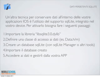 DATI PERSISTENTI: SQLLITE



        Un’altra tecnica per conservare dati all’interno delle vostre
        applicazioni IOS è l’utilizzo del supporto sqlLite, integrato nel
        vostro device. Per attivarlo bisogna fare i seguenti passaggi:

    1.Importare la libreria “libsqlite3.0.dylib”
    2.Deﬁnire una classe di accesso ai dati (es. Data.h/m)
    3.Creare un database sqlLite (con sqlLite Manager o altri tools)
    4.Importare il database creato
    5.Accedere ai dati e gestirli dalla vostra APP




martedì 18 ottobre 2011
 