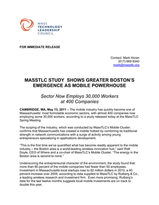 FOR IMMEDIATE RELEASE


                                                                  Contact: Mark Horan
                                                                       (617) 669 8340
                                                                   mark@masstlc.org




   MASSTLC STUDY SHOWS GREATER BOSTON’S
     EMERGENCE AS MOBILE POWERHOUSE

               Sector Now Employs 30,000 Workers
                        at 400 Companies
CAMBRIDGE, MA, May 13, 2011 – The mobile industry has quickly become one of
Massachusetts’ most formidable economic sectors, with almost 400 companies now
employing some 30,000 workers, according to a study released today at the MassTLC
Spring Meeting.

The scoping of the industry, which was conducted by MassTLC’s Mobile Cluster,
confirms that Massachusetts has created a mobile hotbed by combining its traditional
strength in network communications with a surge of activity among young
entrepreneurs specializing in applications development.

“This is the first time we’ve quantified what has become readily apparent to the mobile
industry – the Boston area is a world-leading wireless innovation hub,” said Walt
Doyle, CEO of Where and a co-chair of MassTLC’s Mobile Cluster. “The energy in the
Boston area is second to none.”

Underscoring the entrepreneurial character of the environment, the study found that
more than 80 percent of the mobile companies had fewer than 50 employees.
Investment in Massachusetts local startups rose to 82 million dollars in 2010, a 40
percent increase over 2009, according to data supplied to MassTLC by Rutberg & Co.,
a leading wireless research and investment firm. Even more promising, Rutberg’s
data for the last twelve months suggests local mobile investments are on track to
double this year.
 