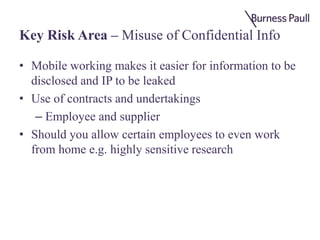 Key Risk Area – Misuse of Confidential Info
• Mobile working makes it easier for information to be
disclosed and IP to be leaked
• Use of contracts and undertakings
– Employee and supplier
• Should you allow certain employees to even work
from home e.g. highly sensitive research
 