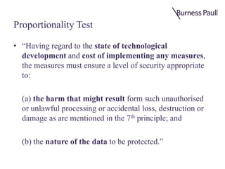 Proportionality Test
• “Having regard to the state of technological
development and cost of implementing any measures,
the measures must ensure a level of security appropriate
to:
(a) the harm that might result form such unauthorised
or unlawful processing or accidental loss, destruction or
damage as are mentioned in the 7th principle; and
(b) the nature of the data to be protected.”
 