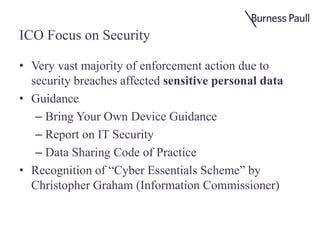 ICO Focus on Security
• Very vast majority of enforcement action due to
security breaches affected sensitive personal data
• Guidance
– Bring Your Own Device Guidance
– Report on IT Security
– Data Sharing Code of Practice
• Recognition of “Cyber Essentials Scheme” by
Christopher Graham (Information Commissioner)
 