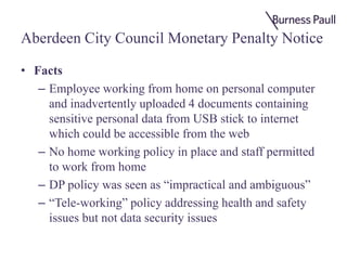Aberdeen City Council Monetary Penalty Notice
• Facts
– Employee working from home on personal computer
and inadvertently uploaded 4 documents containing
sensitive personal data from USB stick to internet
which could be accessible from the web
– No home working policy in place and staff permitted
to work from home
– DP policy was seen as “impractical and ambiguous”
– “Tele-working” policy addressing health and safety
issues but not data security issues
 