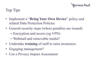 Top Tips
• Implement a “Bring Your Own Device” policy and
related Data Protection Policies
• General security steps (where penalties are issued):
– Encryption and access (eg VPN)
– Webmail and removable media?
• Undertake training of staff to raise awareness
• Engaging management?
• Use a Privacy Impact Assessment
 