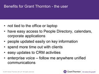 © 2015 Grant Thornton UK LLP. All rights reserved.
Benefits for Grant Thornton - the user
• not tied to the office or laptop
• have easy access to People Directory, calendars,
corporate applications
• people updated easily on key information
• spend more time out with clients
• easy updates to CRM activities
• enterprise voice – follow me anywhere unified
communications
 