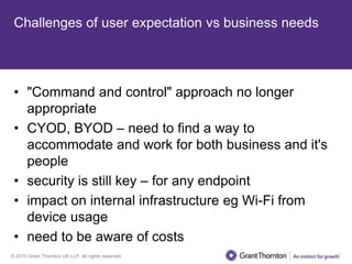 © 2015 Grant Thornton UK LLP. All rights reserved.
Challenges of user expectation vs business needs
• "Command and control" approach no longer
appropriate
• CYOD, BYOD – need to find a way to
accommodate and work for both business and it's
people
• security is still key – for any endpoint
• impact on internal infrastructure eg Wi-Fi from
device usage
• need to be aware of costs
 