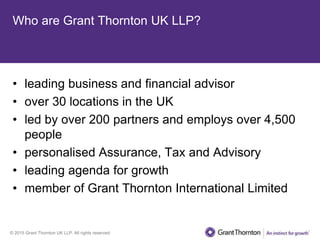 © 2015 Grant Thornton UK LLP. All rights reserved.
Who are Grant Thornton UK LLP?
• leading business and financial advisor
• over 30 locations in the UK
• led by over 200 partners and employs over 4,500
people
• personalised Assurance, Tax and Advisory
• leading agenda for growth
• member of Grant Thornton International Limited
 