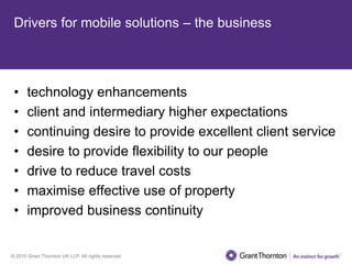 © 2015 Grant Thornton UK LLP. All rights reserved.
Drivers for mobile solutions – the business
• technology enhancements
• client and intermediary higher expectations
• continuing desire to provide excellent client service
• desire to provide flexibility to our people
• drive to reduce travel costs
• maximise effective use of property
• improved business continuity
 