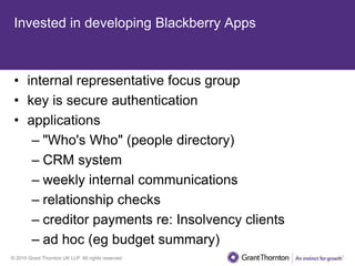 © 2015 Grant Thornton UK LLP. All rights reserved.
Invested in developing Blackberry Apps
• internal representative focus group
• key is secure authentication
• applications
– "Who's Who" (people directory)
– CRM system
– weekly internal communications
– relationship checks
– creditor payments re: Insolvency clients
– ad hoc (eg budget summary)
 
