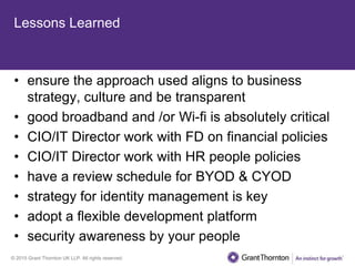 © 2015 Grant Thornton UK LLP. All rights reserved.
Lessons Learned
• ensure the approach used aligns to business
strategy, culture and be transparent
• good broadband and /or Wi-fi is absolutely critical
• CIO/IT Director work with FD on financial policies
• CIO/IT Director work with HR people policies
• have a review schedule for BYOD & CYOD
• strategy for identity management is key
• adopt a flexible development platform
• security awareness by your people
 