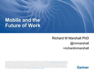 © 2015 Gartner, Inc. and/or its affiliates. All rights reserved. Gartner is a registered trademark of Gartner, Inc. or its affiliates. This publication may not be reproduced or distributed in
any form without Gartner's prior written permission. If you are authorized to access this publication, your use of it is subject to the Usage Guidelines for Gartner Services posted on
gartner.com. The information contained in this publication has been obtained from sources believed to be reliable. Gartner disclaims all warranties as to the accuracy, completeness
or adequacy of such information and shall have no liability for errors, omissions or inadequacies in such information. This publication consists of the opinions of Gartner's research
organization and should not be construed as statements of fact. The opinions expressed herein are subject to change without notice. Although Gartner research may include a
discussion of related legal issues, Gartner does not provide legal advice or services and its research should not be construed or used as such. Gartner is a public company, and its
shareholders may include firms and funds that have financial interests in entities covered in Gartner research. Gartner's Board of Directors may include senior managers of these
firms or funds. Gartner research is produced independently by its research organization without input or influence from these firms, funds or their managers. For further information
on the independence and integrity of Gartner research, see "Guiding Principles on Independence and Objectivity."
Richard M Marshall PhD
@rmmarshall
+richardmmarshall
Mobile and the
Future of Work
 