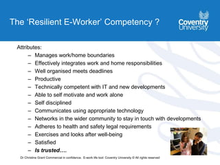 The ‘Resilient E-Worker’ Competency ?
Attributes:
– Manages work/home boundaries
– Effectively integrates work and home responsibilities
– Well organised meets deadlines
– Productive
– Technically competent with IT and new developments
– Able to self motivate and work alone
– Self disciplined
– Communicates using appropriate technology
– Networks in the wider community to stay in touch with developments
– Adheres to health and safety legal requirements
– Exercises and looks after well-being
– Satisfied
– Is trusted….
Dr Christine Grant Commercial in confidence. E-work life tool: Coventry University © All rights reserved
 