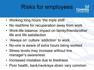 Risks for employees
• Working long hours ‘the triple shift’
• No rest/time for recuperation away from work
• Work-life balance: impact on family/friends/other
life and life satisfaction
• ‘Always on’ culture ‘addiction’ to work
• No-one is aware of extra hours being worked
• Stress levels may increase without line
manager’s awareness
• Increased mistakes due to tiredness
• Poor health, back/neck/eye strain very common
 