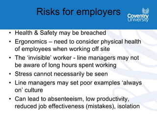 Risks for employers
• Health & Safety may be breached
• Ergonomics – need to consider physical health
of employees when working off site
• The ‘invisible’ worker - line managers may not
be aware of long hours spent working
• Stress cannot necessarily be seen
• Line managers may set poor examples ‘always
on’ culture
• Can lead to absenteeism, low productivity,
reduced job effectiveness (mistakes), isolation
 