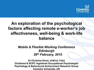 An exploration of the psychological
factors affecting remote e-worker’s job
effectiveness, well-being & work-life
balance
Mobile & Flexible Working Conference
Edinburgh
26th February, 2015
Dr Christine Grant, AFBPsS, FHEA
Chartered & HCPC registered Occupational Psychologist
Psychology & Behavioural Achievement Research Group
Coventry University, UK
 