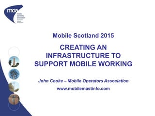 Mobile Scotland 2015
CREATING AN
INFRASTRUCTURE TO
SUPPORT MOBILE WORKING
John Cooke – Mobile Operators Association
www.mobilemastinfo.com
 