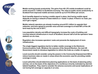 Mobile working boosts productivity. The gains from 4G LTE mobile broadband could be
worth around £1.1 billion to Scotland’s economy. The value to public sector productivity in
Scotland from improved mobile services could be up to £116 million per annum.
Such benefits depend on having a mobile signal in place. And having mobile signal
depends on having a network of base-stations or ‘masts’ in place. If there’s no mast, you
won’t get a signal.
Mobile network operators are already investing around £5½ billion to upgrade their
networks, and have agreed to provide voice and text coverage to at least 90% of the UK
land mass by the end of 2017.
Low population density and difficult topography increase the costs of building and
running network infrastructure in much of Scotland. Around half of all the operators’ base-
stations run at a loss.
Regulation also increases operators’ costs and prevents the deployment of more
infrastructure.
The single biggest regulatory barrier to better mobile coverage is the Electronic
Communications Code. Whatever the outcome of the General Election, the next UK
Government needs to introduce legislation to reform the Code as a matter of urgency.
Local councils should consider using the powers in the Community Empowerment Bill to
reduce business rates on masts in areas where the economic case for providing mobile
coverage is weak.
Local authorities should determine planning applications on the basis of planning policy
and law, not on the basis of the objections of a vociferous minority motivated by alarmist
tabloid headlines. They need to consider the adverse economic and social implications of
not having full coverage or capacity in an area.
 