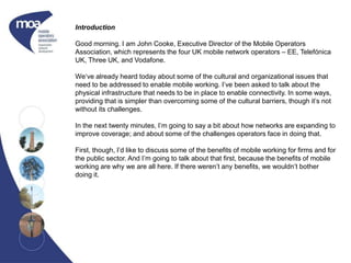 Introduction
Good morning. I am John Cooke, Executive Director of the Mobile Operators
Association, which represents the four UK mobile network operators – EE, Telefónica
UK, Three UK, and Vodafone.
We‘ve already heard today about some of the cultural and organizational issues that
need to be addressed to enable mobile working. I’ve been asked to talk about the
physical infrastructure that needs to be in place to enable connectivity. In some ways,
providing that is simpler than overcoming some of the cultural barriers, though it’s not
without its challenges.
In the next twenty minutes, I’m going to say a bit about how networks are expanding to
improve coverage; and about some of the challenges operators face in doing that.
First, though, I’d like to discuss some of the benefits of mobile working for firms and for
the public sector. And I’m going to talk about that first, because the benefits of mobile
working are why we are all here. If there weren’t any benefits, we wouldn’t bother
doing it.
 
