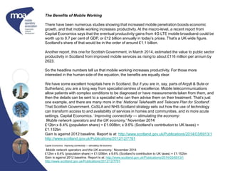 The Benefits of Mobile Working
There have been numerous studies showing that increased mobile penetration boosts economic
growth, and that mobile working increases productivity. At the macro-level, a recent report from
Capital Economics says that the eventual productivity gains from 4G LTE mobile broadband could be
worth up to 0.7 per cent of GDP, or £12 billion annually in today’s prices. That’s a UK-wide figure.
Scotland’s share of that would be in the order of around £1.1 billion.
Another report, this one for Scottish Government, in March 2014, estimated the value to public sector
productivity in Scotland from improved mobile services as rising to about £116 million per annum by
2023.
So the headline numbers tell us that mobile working increases productivity. For those more
interested in the human side of the equation, the benefits are equally clear.
We have some excellent hospitals here in Scotland. But if you are in, say, parts of Argyll & Bute or
Sutherland, you are a long way from specialist centres of excellence. Mobile telecommunications
allow patients with complex conditions to be diagnosed or have measurements taken from them, and
then the details can be sent to a specialist who can then advise them on their treatment. That’s just
one example, and there are many more in the ‘National Telehealth and Telecare Plan for Scotland’.
That Scottish Government, CoSLA and NHS Scotland strategy sets out how the use of technology
can transform access to and availability of services in homes and communities, and in more acute
settings. Capital Economics. ‘Improving connectivity — stimulating the economy:
Mobile network operators and the UK economy,‘ November 2014
£12bn x 8.4% (population share) = £1.008bn; x 9.6% (Scotland’s contribution to UK taxes) =
£1.152bn
Gain is against 2012 baseline. Report is at: http://www.scotland.gov.uk/Publications/2014/03/6913/1
http://www.scotland.gov.uk/Publications/2012/12/7791
Capital Economics. ‘Improving connectivity — stimulating the economy:
Mobile network operators and the UK economy,‘ November 2014
£12bn x 8.4% (population share) = £1.008bn; x 9.6% (Scotland’s contribution to UK taxes) = £1.152bn
Gain is against 2012 baseline. Report is at: http://www.scotland.gov.uk/Publications/2014/03/6913/1
http://www.scotland.gov.uk/Publications/2012/12/7791
 