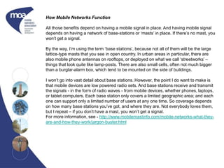 How Mobile Networks Function
All those benefits depend on having a mobile signal in place. And having mobile signal
depends on having a network of base-stations or ‘masts’ in place. If there’s no mast, you
won’t get a signal.
By the way, I’m using the term ‘base stations’, because not all of them will be the large
lattice-type masts that you see in open country. In urban areas in particular, there are
also mobile phone antennas on rooftops, or deployed on what we call ‘streetworks’ –
things that look quite like lamp-posts. There are also small cells, often not much bigger
than a burglar-alarm box, which tend to be mounted on the side of buildings.
I won’t go into vast detail about base stations. However, the point I do want to make is
that mobile devices are low powered radio sets. And base stations receive and transmit
the signals - in the form of radio waves - from mobile devices, whether phones, laptops,
or tablet computers. Each base station only covers a limited geographic area; and each
one can support only a limited number of users at any one time. So coverage depends
on how many base stations you’ve got, and where they are. Not everybody loves them,
but I repeat – if you don’t have a mast, you won’t get a signal.
For more information, see - http://www.mobilemastinfo.com/mobile-networks-what-they-
are-and-how-they-work/jargon-buster.html
 