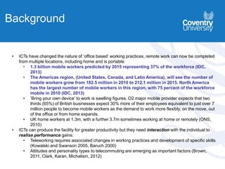 • ICTs have changed the nature of ‘office based’ working practices, remote work can now be completed
from multiple locations, including home and is portable:
• 1.3 billion mobile workers predicted by 2015 representing 37% of the workforce (IDC,
2013)
• The Americas region, (United States, Canada, and Latin America), will see the number of
mobile workers grow from 182.5 million in 2010 to 212.1 million in 2015. North America
has the largest number of mobile workers in this region, with 75 percent of the workforce
mobile in 2010 (IDC, 2013)
• ‘Bring your own device’ to work is swelling figures. O2 major mobile provider expects that two
thirds (65%) of British businesses expect 30% more of their employees equivalent to just over 7
million people to become mobile workers as the demand to work more flexibly, on the move, out
of the office or from home expands.
• UK home workers at 1.3m, with a further 3.7m sometimes working at home or remotely (ONS,
2010)
• ICTs can produce the facility for greater productivity but they need interaction with the individual to
realise performance gains:
• Teleworking requires associated changes in working practices and development of specific skills
(Kowalski and Swanson 2005, Baruch 2000)
• Attitudes and personality types to telecommuting are emerging as important factors (Brown,
2011, Clark, Karan, Michalisin, 2012)
Background
 