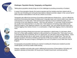Challenges: Population Density, Topography, and Regulation
Talking about population density brings me to the challenges to providing connectivity in Scotland.
In areas of low population density, the revenue operators get from people using their network will not
cover the cost of building and running the base-stations needed to provide a signal. In fact, around half of
all the operators’ base-stations in the UK as a whole run at a loss.
Topography also affects the economics of providing mobile telecoms infrastructure – just as it affects the
economics of providing other types of infrastructure. It typically costs much more to build a new mast in a
rural area than in an urban area. That’s because each mast has to have an electricity supply, and a
connection to the main telephone network – which we call ‘backhaul’. In rural areas, those connections
are usually more expensive than in an urban area. That’s because connecting a base-station to the
electricity supply or main telephone network in an urban setting –say, just outside Dynamic Earth here –
involves digging a few metres of trench. In a rural location, it might mean digging a trench a kilometre or
more.
The costs of providing infrastructure are even more expensive in upland areas. In rural areas, where
there isn’t a fibre cable available, backhaul is often provided by a microwave link. That’s easy if you are
in somewhere flat, like Lincolnshire. But in an upland area, you will need a chain of base stations. That’s
because mobile devices rely on radio waves; and radio waves travel in straight lines. They won’t go
through mountains. And here in Scotland, we have lots of hills and mountains. Sure, there are some
relatively flat bits, like parts of Angus or Stirlingshire; but much of Scotland is much hillier than most of
England.
So topography and population density are a barrier to building the infrastructure needed to provide
mobile signals, and hence enable mobile working.
However, regulation and policy play a part in affecting the economics of base-stations. And policy and
regulation operates at three levels: UK Government, Scottish Government, and local authority.
 