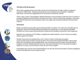 The Role of UK Government
All the other regulatory levers that might remove some of the barriers to better mobile coverage are
reserved to Westminster. Electricity costs and the cost of backhaul are susceptible to regulatory
intervention, and we have suggested that UK Government should look at these.
There is also a piece of UK legislation called the Electronic Communications Code that acts as a barrier to
providing mobile site and that needs to be reformed. In fact, in terms of improving coverage in rural areas,
reforming the Electronic Communications Code is the single most important thing that UK Government
could do.
Conclusion
Mobile and flexible working offers huge potential benefits to Scotland. The catch-22 is that although our
geography means that those benefits are potentially even greater than in more densely-populated
countries; but it also means that providing the infrastructure to facilitate connectivity is more expensive.
Operators are investing over £5½ billion to upgrade the mobile networks, but can’t improve coverage
without support from others.
Scottish Government has already done much in terms of reform of the planning system.
Local councils should consider using the powers in the Community Empowerment Bill to reduce rates.
When they are looking at planning applications, they should also worry less about unfounded tabloid
headlines, and think instead about the economic and social implications of not having full coverage or
capacity in an area; if you don’t have a mast, you won’t have a signal.
And whatever the outcome of the General Election, the next UK Government needs to introduce legislation
to reform the Electronic Communications Code.
 