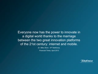 Everyone now has the power to innovate in
a digital world thanks to the marriage
between the two great innovation platforms
of the 21st century: internet and mobile.
Dr. Mike Short, VP Telefónica,
Financial Times, April 2013
 