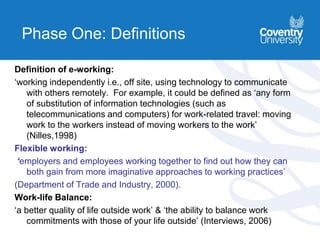 Phase One: Definitions
Definition of e-working:
‘working independently i.e., off site, using technology to communicate
with others remotely. For example, it could be defined as ‘any form
of substitution of information technologies (such as
telecommunications and computers) for work-related travel: moving
work to the workers instead of moving workers to the work’
(Nilles,1998)
Flexible working:
‘employers and employees working together to find out how they can
both gain from more imaginative approaches to working practices’
(Department of Trade and Industry, 2000).
Work-life Balance:
‘a better quality of life outside work’ & ‘the ability to balance work
commitments with those of your life outside’ (Interviews, 2006)
 