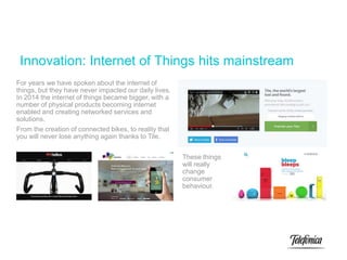 Innovation: Internet of Things hits mainstream
For years we have spoken about the internet of
things, but they have never impacted our daily lives.
In 2014 the internet of things became bigger, with a
number of physical products becoming internet
enabled and creating networked services and
solutions.
From the creation of connected bikes, to reality that
you will never lose anything again thanks to Tile.
These things
will really
change
consumer
behaviour.
 