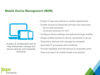 Mobile Device Management (MDM)
• Extend IT security policies to mobile deployments
• Enable access to enterprise services and resources
– Device wide passcodes
– Certificate distribution for WiFi
• Configure device settings and policies through profiles
• Assign profiles based on device, ownership or group
• Quarantine devices and manage by exception
• Automate IT processes and workflows
• Provide helpdesk and self-service to corporate users
• View and report all mobile assets and policies
A policy & configuration tool to
help enterprises manage and
secure devices and corporate
resources
 