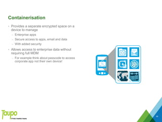 Containerisation
• Provides a separate encrypted space on a
device to manage
– Enterprise apps
– Secure access to apps, email and data
– With added security
• Allows access to enterprise data without
requiring full MDM
– For example think about passcode to access
corporate app not their own device!
89
 