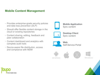 Mobile Content Management
• Provides enterprise-grade security policies
and data loss prevention (DLP)
• Should offer flexible content storage in the
cloud or existing repositories
• Content sharing, editing, feedback and
peer collaboration
• Content dashboard and analytics with
complete audit trails
• Device-aware file distribution, access
and compliance with MDM
Mobile Application
Sync content
Desktop Client
Sync content
Web
Self-Service Portal
 