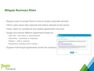 Mitigate Business Risks
• Require users to accept Terms of Use to access corporate services
• Inform users about data captured and actions allowed on the device
• Track, report on compliance and update agreements over time
• Assign and enforce different agreements based on:
– User role – End users vs. administrators
– Ownership – Corporate vs. employee
– Platform – iOS vs. Android
– Department, business unit or country
• Support multi-lingual agreements across the company
 