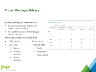 • GPS location
• User info
• Name
• Phone
number
• Email
account
• Public apps
• Telecom data
• Calls
• Messages
• Data usage
Protect Employee Privacy
Ensure privacy of personal data
• Set privacy policies that do not
collect personal data
• Set custom policies for employee-
owned devices
Define granular privacy policies
 