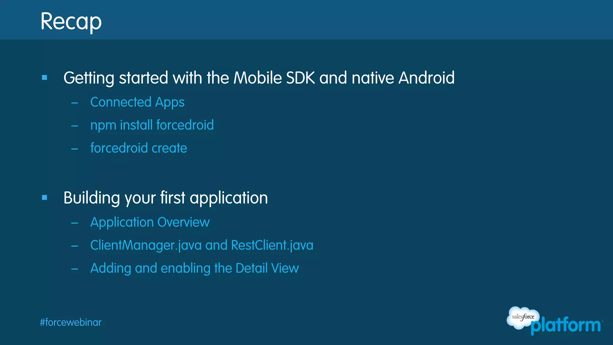 Recap
§  Getting started with the Mobile SDK and native Android
–  Connected Apps
–  npm install forcedroid
–  forcedroid create

§  Building your first application
–  Application Overview
–  ClientManager.java and RestClient.java
–  Adding and enabling the Detail View

#forcewebinar

 