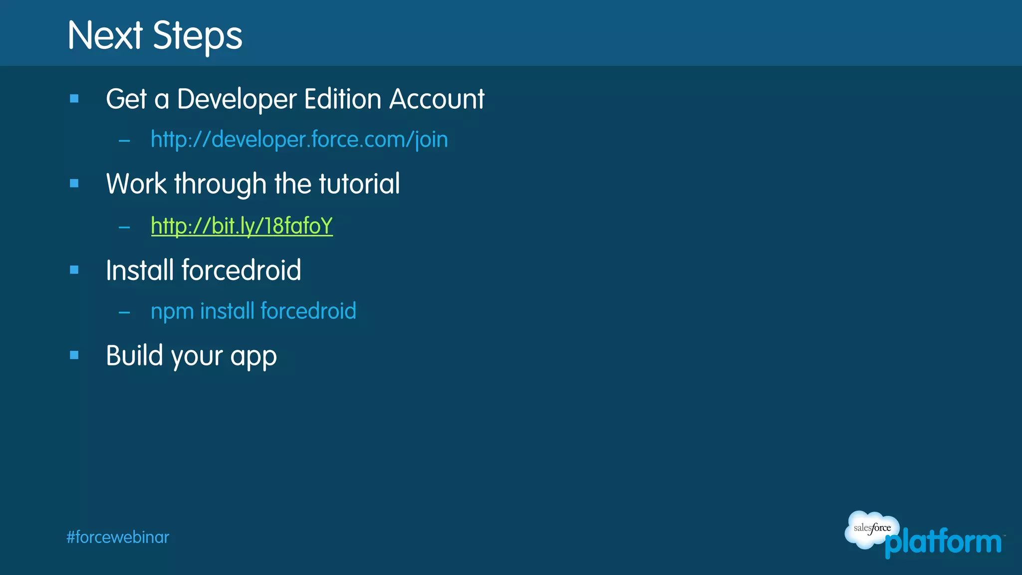 Next Steps
§  Get a Developer Edition Account
–  http://developer.force.com/join

§  Work through the tutorial
–  http://bit.ly/18fafoY

§  Install forcedroid
–  npm install forcedroid

§  Build your app

#forcewebinar

 