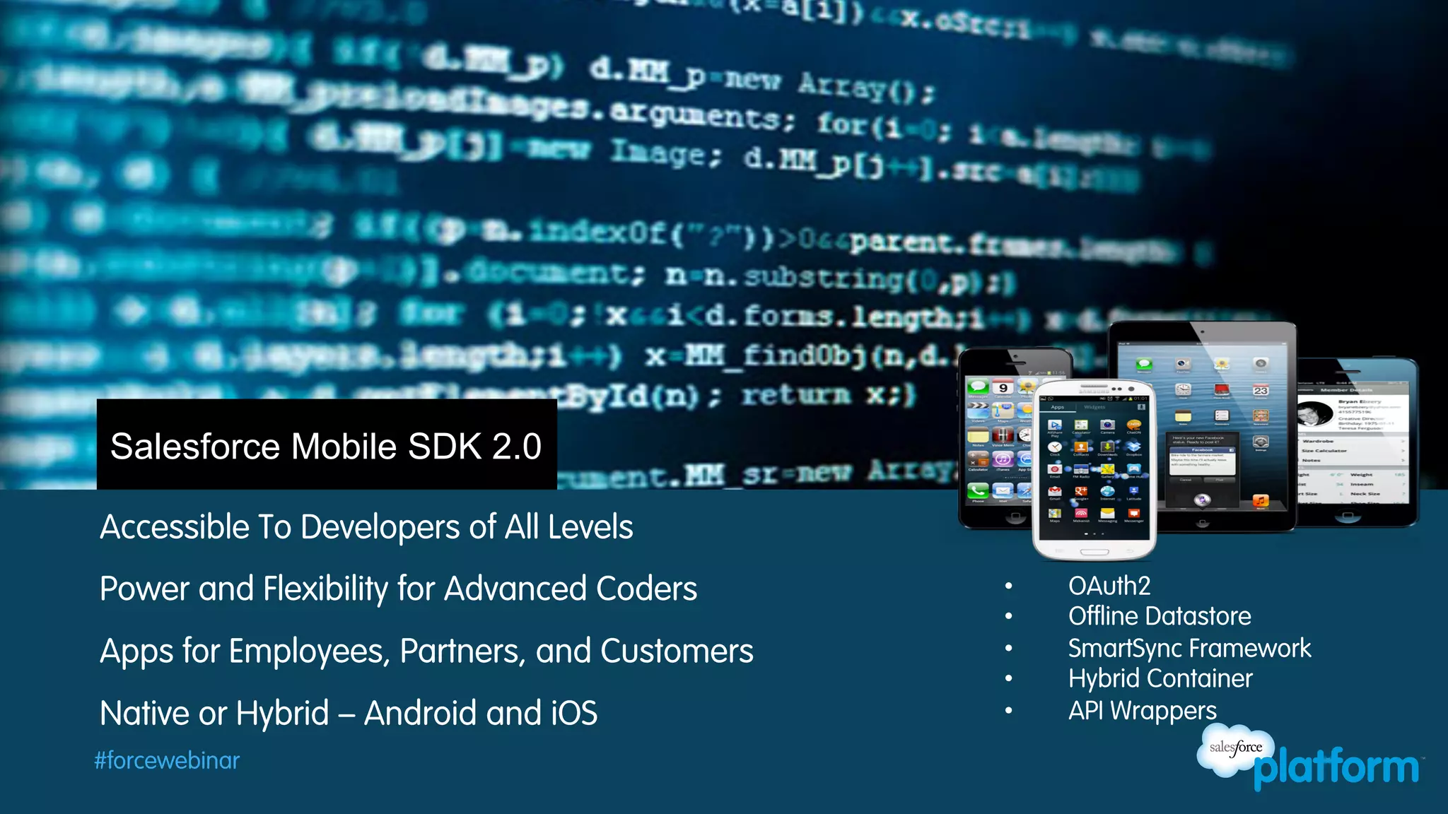 Salesforce Mobile SDK 2.0
Accessible To Developers of All Levels
Power and Flexibility for Advanced Coders
Apps for Employees, Partners, and Customers
Native or Hybrid – Android and iOS
#forcewebinar

• 
• 
• 
• 
• 

OAuth2
Offline Datastore
SmartSync Framework
Hybrid Container
API Wrappers

 