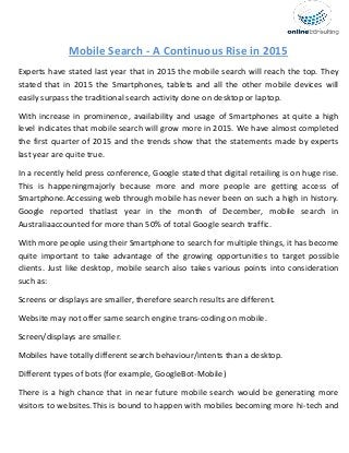 Mobile Search - A Continuous Rise in 2015
Experts have stated last year that in 2015 the mobile search will reach the top. They
stated that in 2015 the Smartphones, tablets and all the other mobile devices will
easily surpass the traditional search activity done on desktop or laptop.
With increase in prominence, availability and usage of Smartphones at quite a high
level indicates that mobile search will grow more in 2015. We have almost completed
the first quarter of 2015 and the trends show that the statements made by experts
last year are quite true.
In a recently held press conference, Google stated that digital retailing is on huge rise.
This is happeningmajorly because more and more people are getting access of
Smartphone.Accessing web through mobile has never been on such a high in history.
Google reported thatlast year in the month of December, mobile search in
Australiaaccounted for more than 50% of total Google search traffic.
With more people using their Smartphone to search for multiple things, it has become
quite important to take advantage of the growing opportunities to target possible
clients. Just like desktop, mobile search also takes various points into consideration
such as:
Screens or displays are smaller, therefore search results are different.
Website may not offer same search engine trans-coding on mobile.
Screen/displays are smaller.
Mobiles have totally different search behaviour/intents than a desktop.
Different types of bots (for example, GoogleBot-Mobile)
There is a high chance that in near future mobile search would be generating more
visitors to websites.This is bound to happen with mobiles becoming more hi-tech and
 