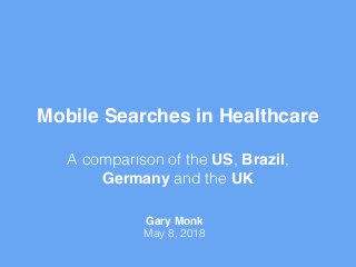 Mobile Searches in Healthcare 
A comparison of the US, Brazil,
Germany and the UK
Gary Monk
May 8, 2018
 