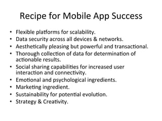 Recipe	for	Mobile	App	Success	
•  Flexible	plaeorms	for	scalability.		
•  Data	security	across	all	devices	&	networks.	
•  AestheAcally	pleasing	but	powerful	and	transacAonal.		
•  Thorough	collecAon	of	data	for	determinaAon	of	
acAonable	results.		
•  Social	sharing	capabiliAes	for	increased	user	
interacAon	and	connecAvity.		
•  EmoAonal	and	psychological	ingredients.	
•  MarkeAng	ingredient.	
•  Sustainability	for	potenAal	evoluAon.		
•  Strategy	&	CreaAvity.		
 