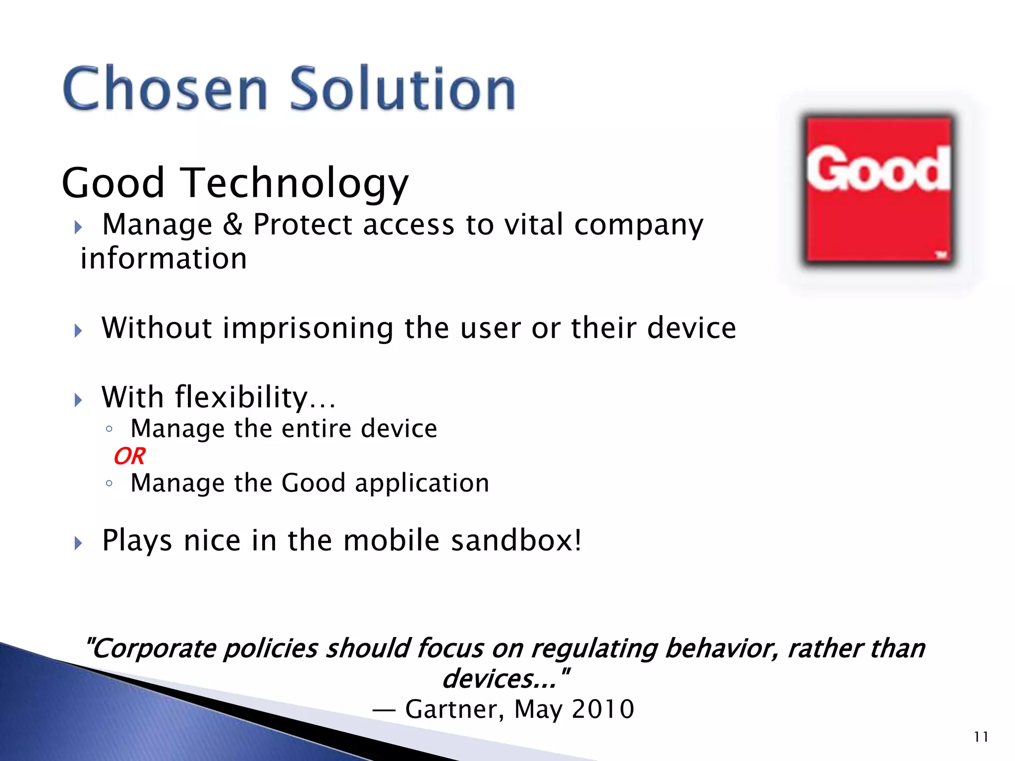 Good Technology
 Manage & Protect access to vital company
information
 Without imprisoning the user or their device
 With flexibility…
◦ Manage the entire device
OR
◦ Manage the Good application
 Plays nice in the mobile sandbox!
11
"Corporate policies should focus on regulating behavior, rather than
devices..."
— Gartner, May 2010
 