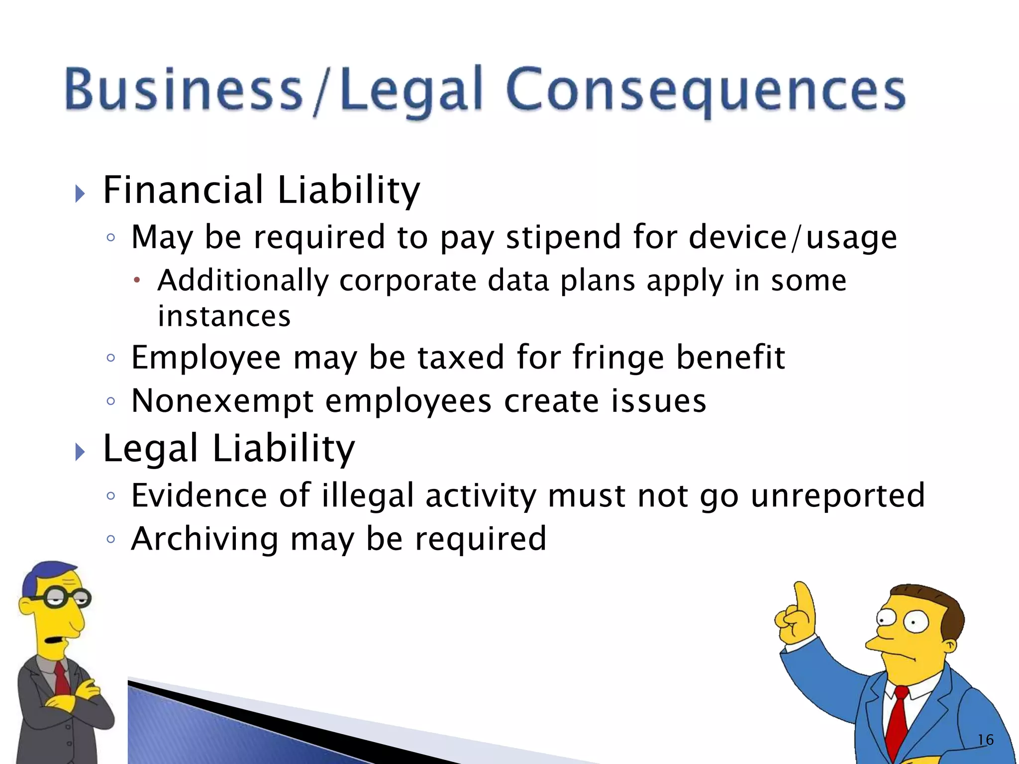  Financial Liability
◦ May be required to pay stipend for device/usage
 Additionally corporate data plans apply in some
instances
◦ Employee may be taxed for fringe benefit
◦ Nonexempt employees create issues
 Legal Liability
◦ Evidence of illegal activity must not go unreported
◦ Archiving may be required
16
 