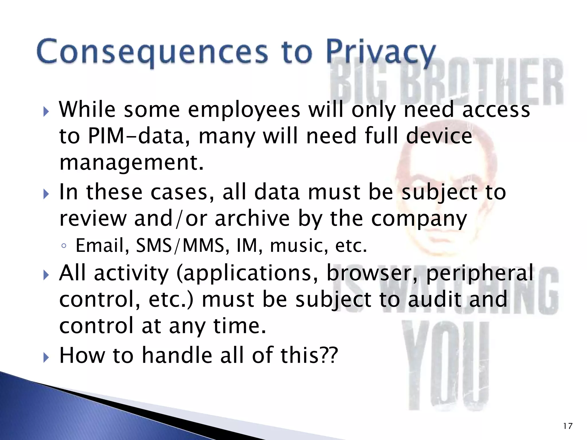  While some employees will only need access
to PIM-data, many will need full device
management.
 In these cases, all data must be subject to
review and/or archive by the company
◦ Email, SMS/MMS, IM, music, etc.
 All activity (applications, browser, peripheral
control, etc.) must be subject to audit and
control at any time.
 How to handle all of this??
17
 