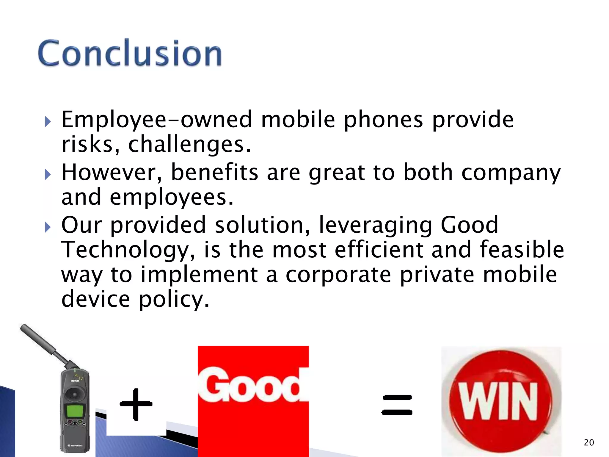 Employee-owned mobile phones provide
risks, challenges.
 However, benefits are great to both company
and employees.
 Our provided solution, leveraging Good
Technology, is the most efficient and feasible
way to implement a corporate private mobile
device policy.
20
 