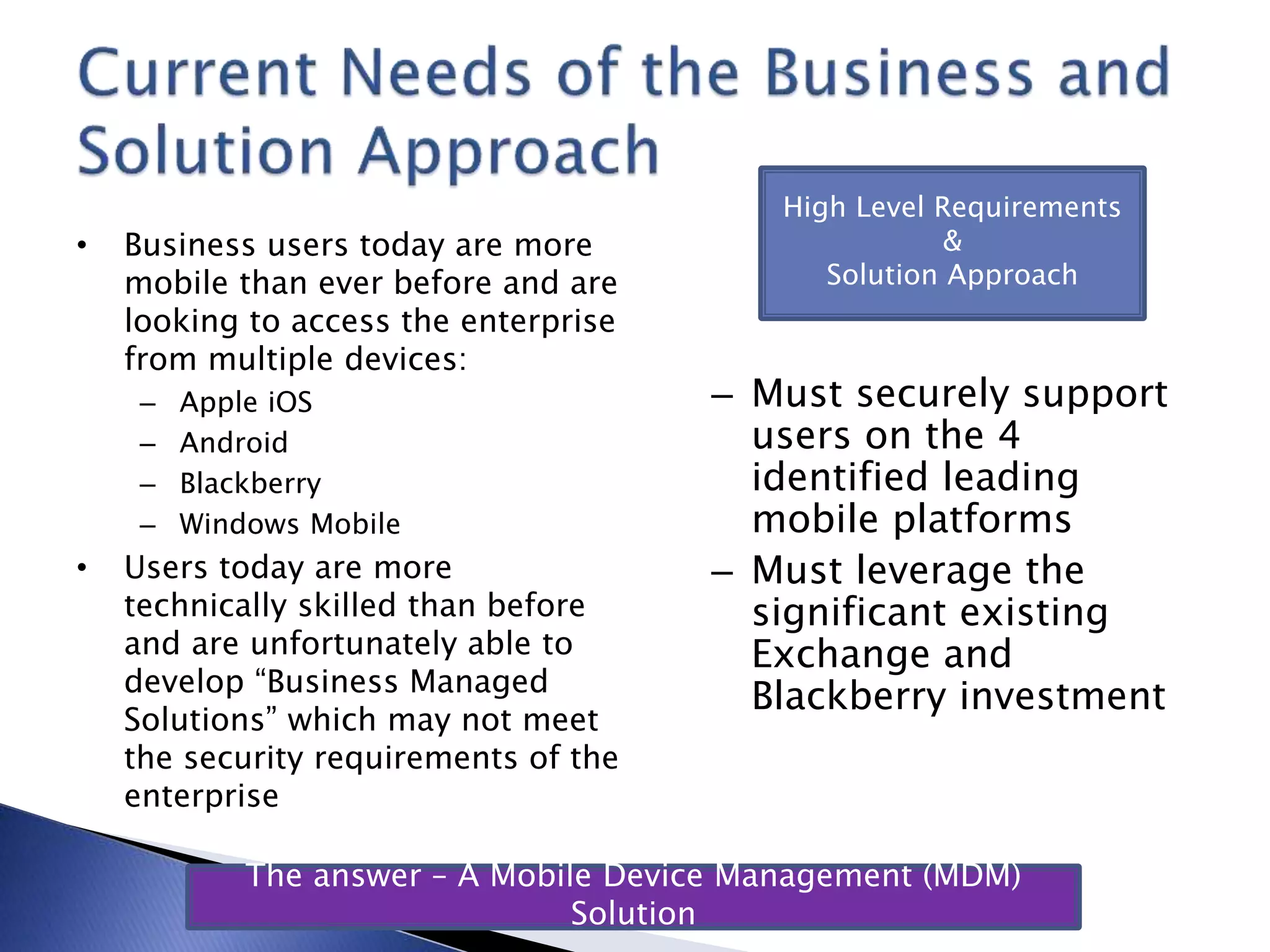 • Business users today are more
mobile than ever before and are
looking to access the enterprise
from multiple devices:
– Apple iOS
– Android
– Blackberry
– Windows Mobile
• Users today are more
technically skilled than before
and are unfortunately able to
develop “Business Managed
Solutions” which may not meet
the security requirements of the
enterprise
– Must securely support
users on the 4
identified leading
mobile platforms
– Must leverage the
significant existing
Exchange and
Blackberry investment
High Level Requirements
&
Solution Approach
The answer – A Mobile Device Management (MDM)
Solution
 